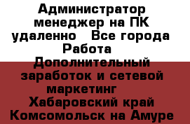 Администратор-менеджер на ПК удаленно - Все города Работа » Дополнительный заработок и сетевой маркетинг   . Хабаровский край,Комсомольск-на-Амуре г.